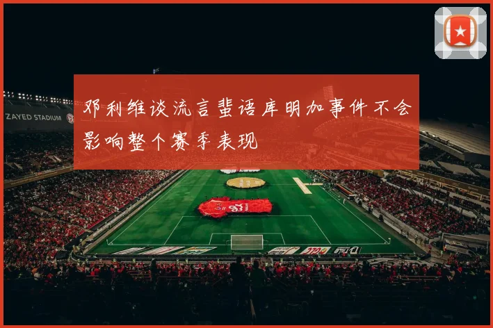 邓利维谈流言蜚语库明加事件不会影响整个赛季表现