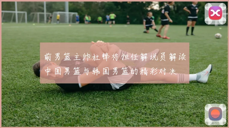 前男篮主帅杜锋将担任解说员解读中国男篮与韩国男篮的精彩对决
