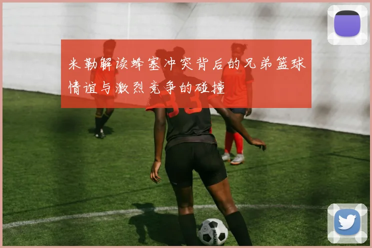 米勒解读蜂塞冲突背后的兄弟篮球情谊与激烈竞争的碰撞