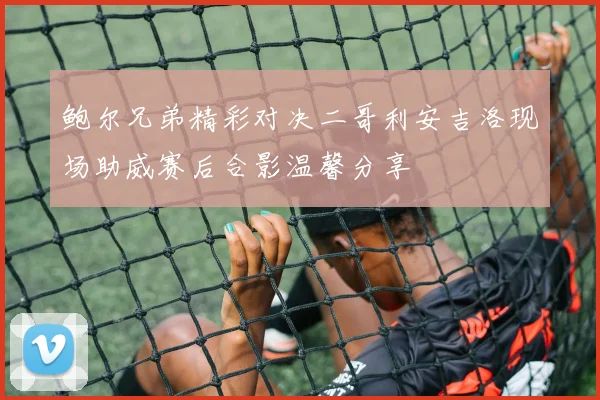 鲍尔兄弟精彩对决二哥利安吉洛现场助威赛后合影温馨分享