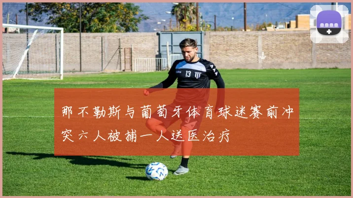 那不勒斯与葡萄牙体育球迷赛前冲突六人被捕一人送医治疗