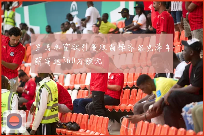 罗马冬窗欲引曼联前锋齐尔克泽年薪高达360万欧元
