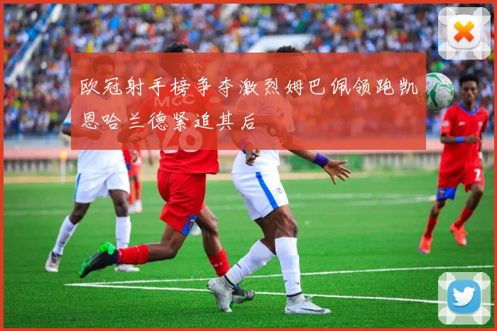 欧冠射手榜争夺激烈姆巴佩领跑凯恩哈兰德紧追其后
