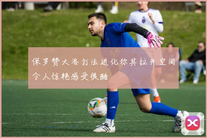 保罗赞大洛打法进化称其拉开空间令人惊艳感受很酷