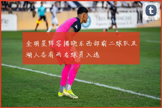 全明星阵容揭晓东西部前二球队及湖人各有两名球员入选