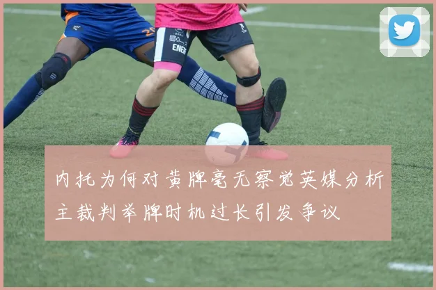 内托为何对黄牌毫无察觉英媒分析主裁判举牌时机过长引发争议