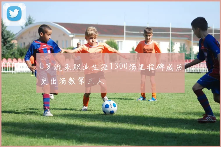 C罗迎来职业生涯1300场里程碑成历史出场数第三人