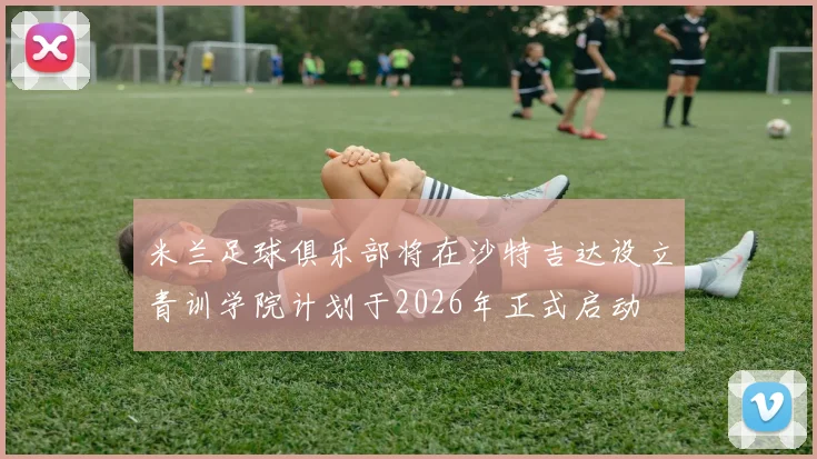 米兰足球俱乐部将在沙特吉达设立青训学院计划于2026年正式启动