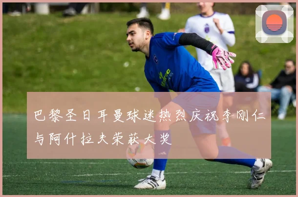 巴黎圣日耳曼球迷热烈庆祝李刚仁与阿什拉夫荣获大奖