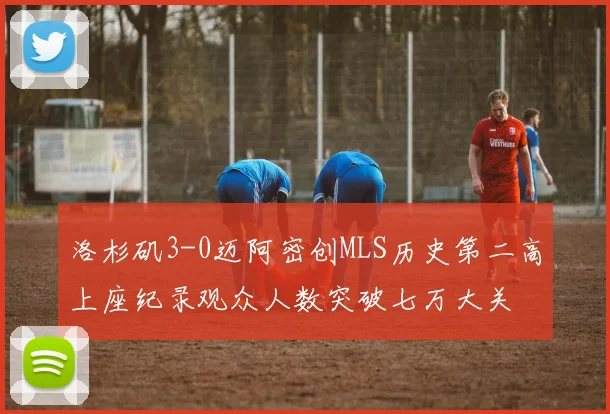 洛杉矶3-0迈阿密创MLS历史第二高上座纪录观众人数突破七万大关