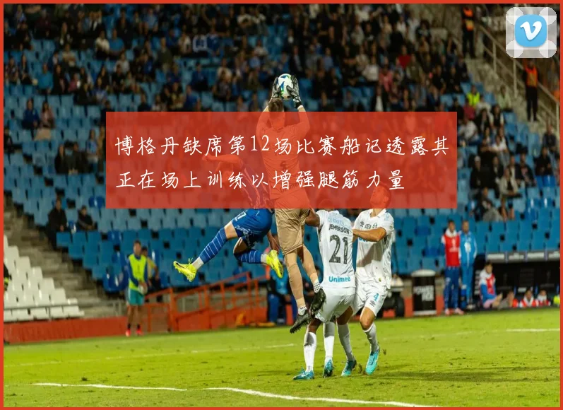 博格丹缺席第12场比赛船记透露其正在场上训练以增强腿筋力量