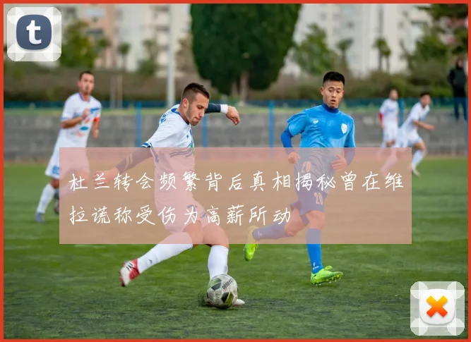 杜兰转会频繁背后真相揭秘曾在维拉谎称受伤为高薪所动