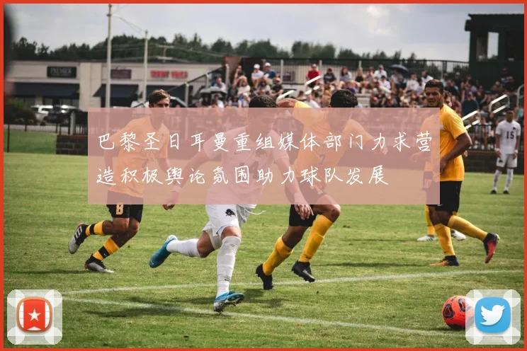 巴黎圣日耳曼重组媒体部门力求营造积极舆论氛围助力球队发展