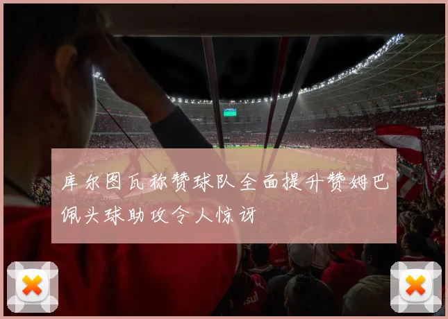 库尔图瓦称赞球队全面提升赞姆巴佩头球助攻令人惊讶