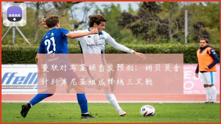曼联对布莱顿首发预测：姆贝莫舍什科库尼亚组成锋线三叉戟