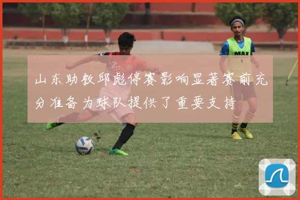 山东助教邱彪停赛影响显著赛前充分准备为球队提供了重要支持