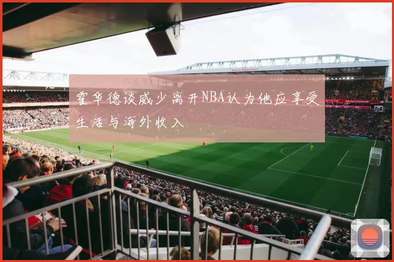 霍华德谈威少离开NBA认为他应享受生活与海外收入