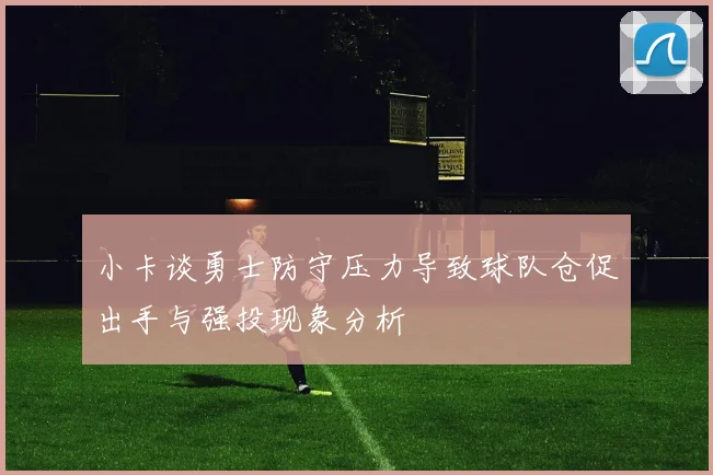 小卡谈勇士防守压力导致球队仓促出手与强投现象分析